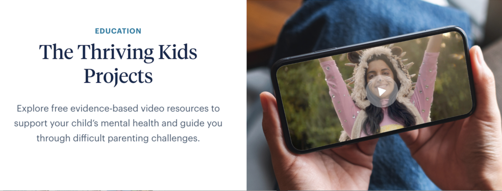 Child Mind Institute Education > Thriving Kids Projects EDUCATION The Thriving Kids Projects Explore free evidence-based video resources to support your child's mental health and guide you through difficult parenting challenges.